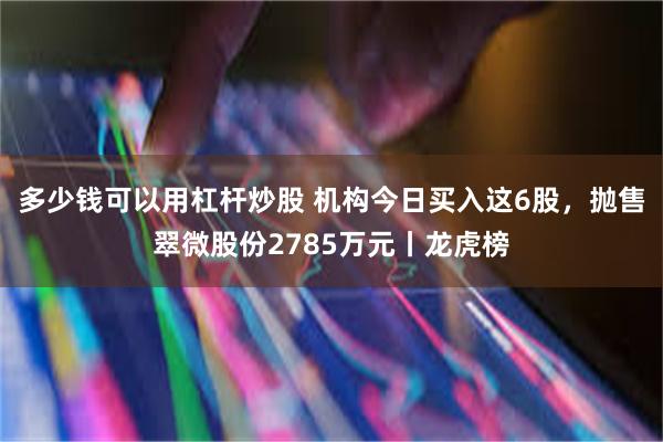 多少钱可以用杠杆炒股 机构今日买入这6股,抛售翠微股份2785万元丨龙虎榜
