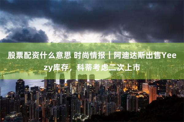 股票配资什么意思 时尚情报｜阿迪达斯出售Yeezy库存，科蒂考虑二次上市