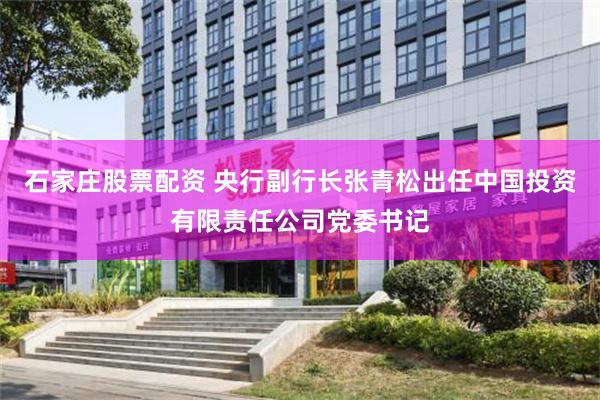 石家庄股票配资 央行副行长张青松出任中国投资有限责任公司党委书记