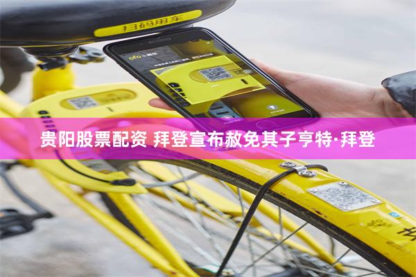 贵阳股票配资 拜登宣布赦免其子亨特·拜登