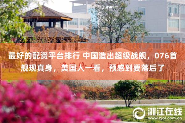 最好的配资平台排行 中国造出超级战舰，076首舰现真身，美国人一看，预感到要落后了