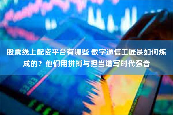 股票线上配资平台有哪些 数字通信工匠是如何炼成的？他们用拼搏与担当谱写时代强音