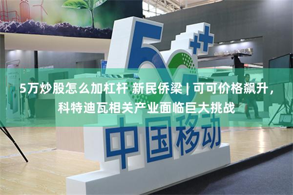 5万炒股怎么加杠杆 新民侨梁 | 可可价格飙升，科特迪瓦相关产业面临巨大挑战
