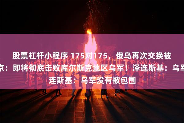股票杠杆小程序 175对175，俄乌再次交换被俘人员！普京：即将彻底击败库尔斯克地区乌军！泽连斯基：乌军没有被包围