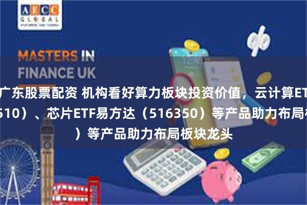 广东股票配资 机构看好算力板块投资价值，云计算ETF（516510）、芯片ETF易方达（516350）等产品助力布局板块龙头