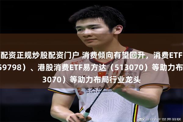 配资正规炒股配资门户 消费倾向有望回升，消费ETF易方达（159798）、港股消费ETF易方达（513070）等助力布局行业龙头