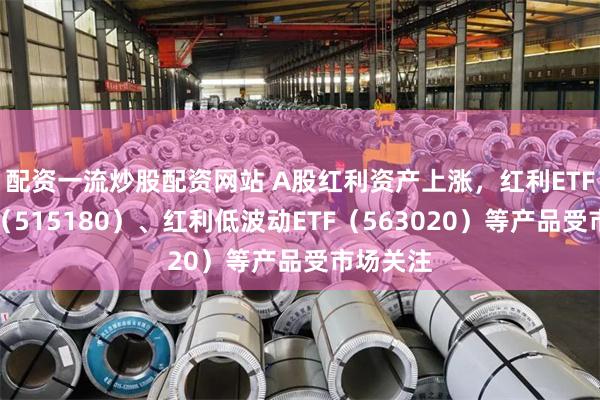 配资一流炒股配资网站 A股红利资产上涨，红利ETF易方达（515180）、红利低波动ETF（563020）等产品受市场关注