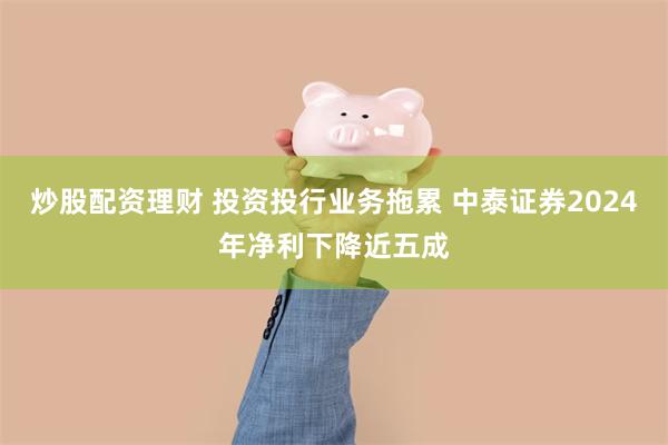 炒股配资理财 投资投行业务拖累 中泰证券2024年净利下降近五成