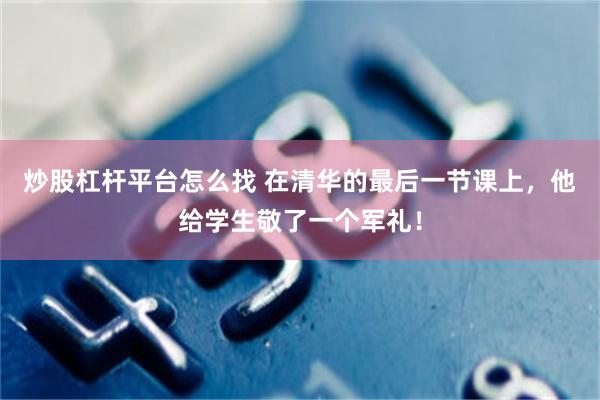 炒股杠杆平台怎么找 在清华的最后一节课上，他给学生敬了一个军礼！