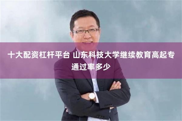 十大配资杠杆平台 山东科技大学继续教育高起专通过率多少