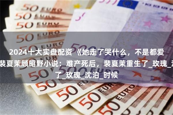 2024十大实盘配资 《她走了哭什么，不是都爱白月光》裴夏茉顾昭野小说：难产死后，裴夏茉重生了_玫瑰_沈泊_时候