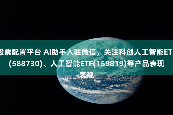 股票配置平台 AI助手入驻微信，关注科创人工智能ETF(588730)、人工智能ETF(159819)等产品表现