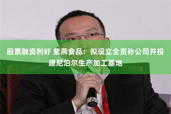 股票融资利好 紫燕食品：拟设立全资孙公司并投建尼泊尔生产加工基地
