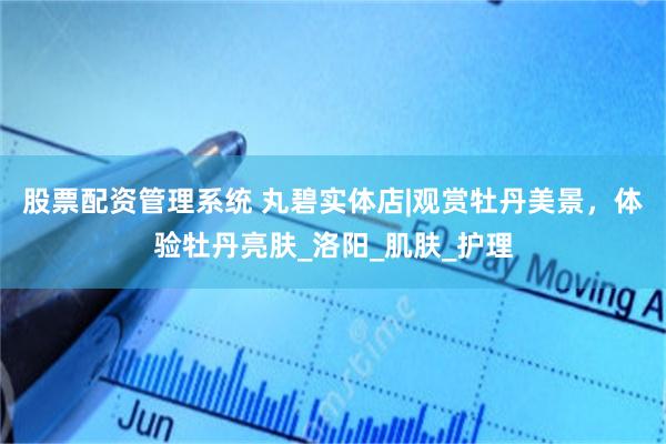 股票配资管理系统 丸碧实体店|观赏牡丹美景，体验牡丹亮肤_洛阳_肌肤_护理