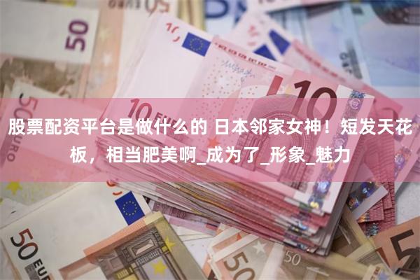 股票配资平台是做什么的 日本邻家女神！短发天花板，相当肥美啊_成为了_形象_魅力