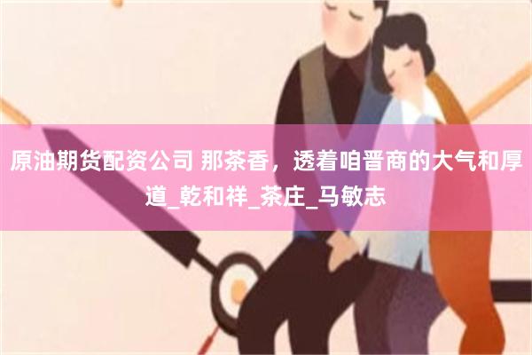 原油期货配资公司 那茶香，透着咱晋商的大气和厚道_乾和祥_茶庄_马敏志