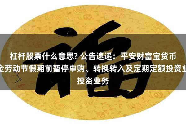 杠杆股票什么意思? 公告速递：平安财富宝货币基金劳动节假期前暂停申购、转换转入及定期定额投资业务