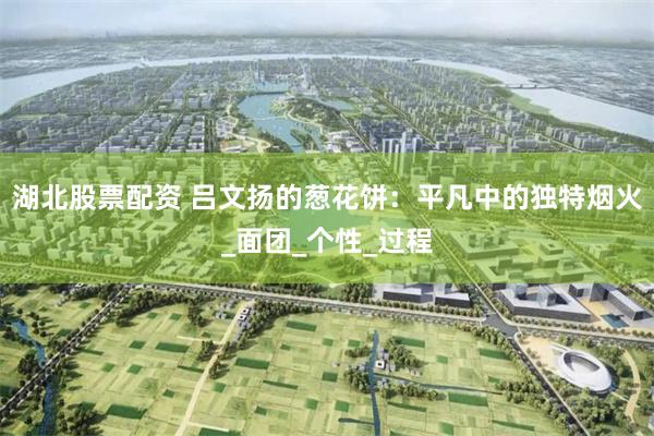 湖北股票配资 吕文扬的葱花饼：平凡中的独特烟火_面团_个性_过程