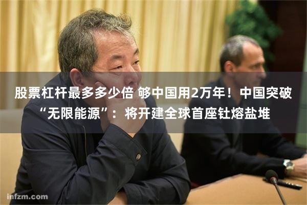 股票杠杆最多多少倍 够中国用2万年！中国突破“无限能源”：将开建全球首座钍熔盐堆