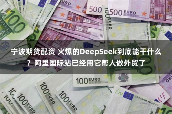 宁波期货配资 火爆的DeepSeek到底能干什么？阿里国际站已经用它帮人做外贸了