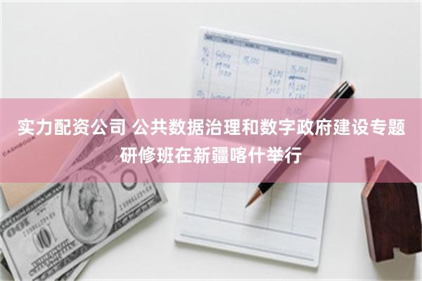 实力配资公司 公共数据治理和数字政府建设专题研修班在新疆喀什举行