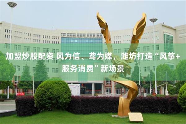 加盟炒股配资 风为信、鸢为媒，潍坊打造“风筝+服务消费”新场景