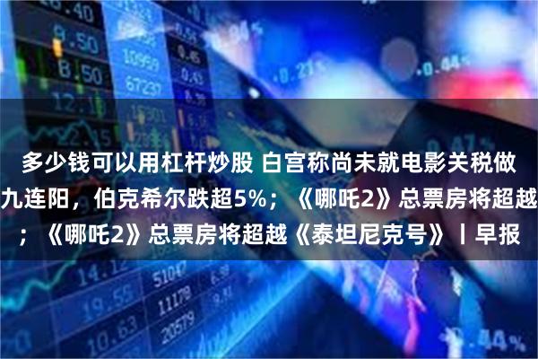多少钱可以用杠杆炒股 白宫称尚未就电影关税做出最终决定；标普终结九连阳，伯克希尔跌超5%；《哪吒2》总票房将超越《泰坦尼克号》丨早报