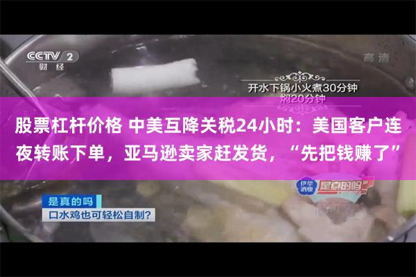 股票杠杆价格 中美互降关税24小时：美国客户连夜转账下单，亚马逊卖家赶发货，“先把钱赚了”
