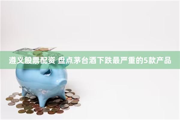 遵义股票配资 盘点茅台酒下跌最严重的5款产品