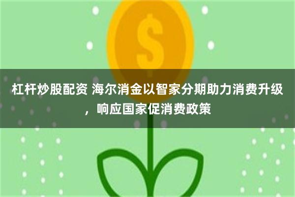 杠杆炒股配资 海尔消金以智家分期助力消费升级，响应国家促消费政策