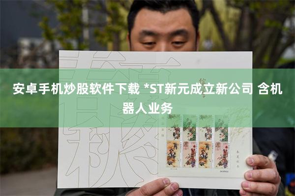 安卓手机炒股软件下载 *ST新元成立新公司 含机器人业务