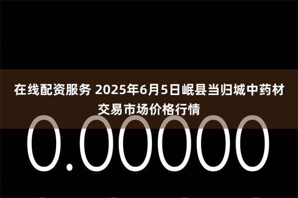 在线配资服务 2025年6月5日岷县当归城中药材交易市场价格行情