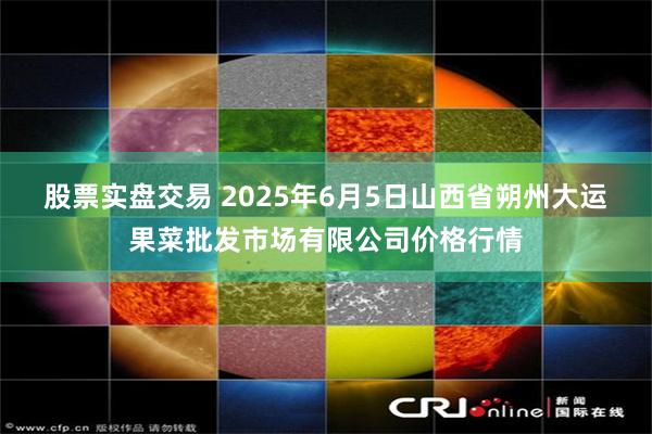 股票实盘交易 2025年6月5日山西省朔州大运果菜批发市场有限公司价格行情