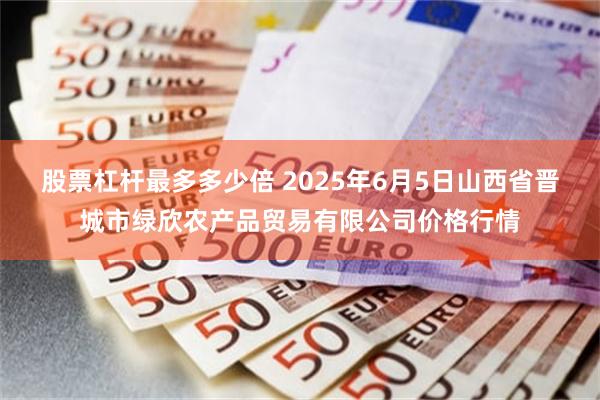 股票杠杆最多多少倍 2025年6月5日山西省晋城市绿欣农产品贸易有限公司价格行情