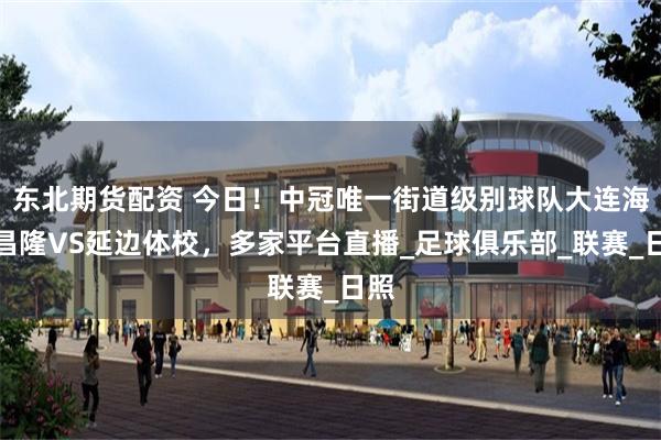 东北期货配资 今日！中冠唯一街道级别球队大连海青昌隆VS延边体校，多家平台直播_足球俱乐部_联赛_日照