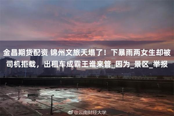 金昌期货配资 锦州文旅天塌了！下暴雨两女生却被司机拒载，出租车成霸王谁来管_因为_景区_举报