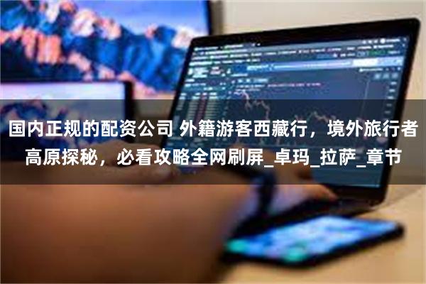 国内正规的配资公司 外籍游客西藏行，境外旅行者高原探秘，必看攻略全网刷屏_卓玛_拉萨_章节