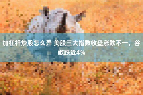加杠杆炒股怎么弄 美股三大指数收盘涨跌不一，谷歌跌近4%