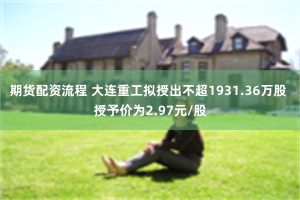 期货配资流程 大连重工拟授出不超1931.36万股 授予价为2.97元/股
