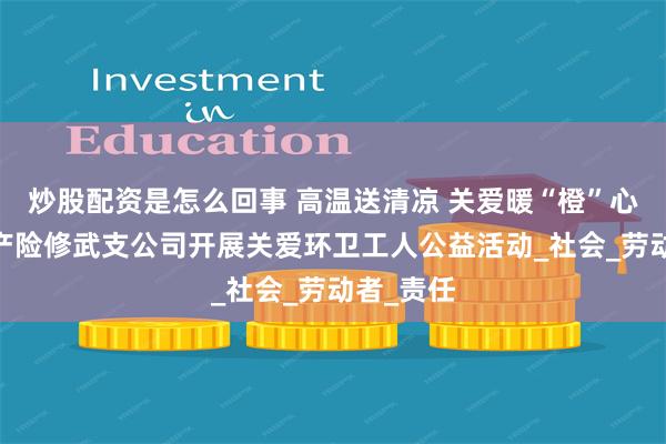 炒股配资是怎么回事 高温送清凉 关爱暖“橙”心——平安产险修武支公司开展关爱环卫工人公益活动_社会_劳动者_责任
