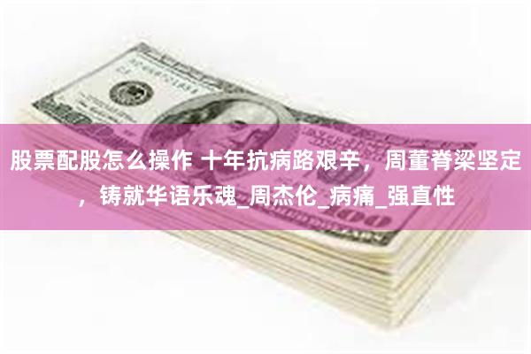 股票配股怎么操作 十年抗病路艰辛，周董脊梁坚定，铸就华语乐魂_周杰伦_病痛_强直性