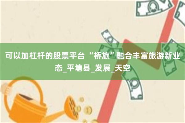 可以加杠杆的股票平台 “桥旅”融合丰富旅游新业态_平塘县_发展_天空