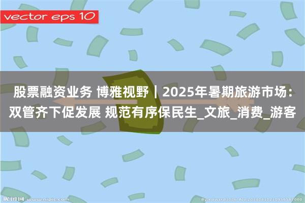 股票融资业务 博雅视野｜2025年暑期旅游市场：双管齐下促发展 规范有序保民生_文旅_消费_游客