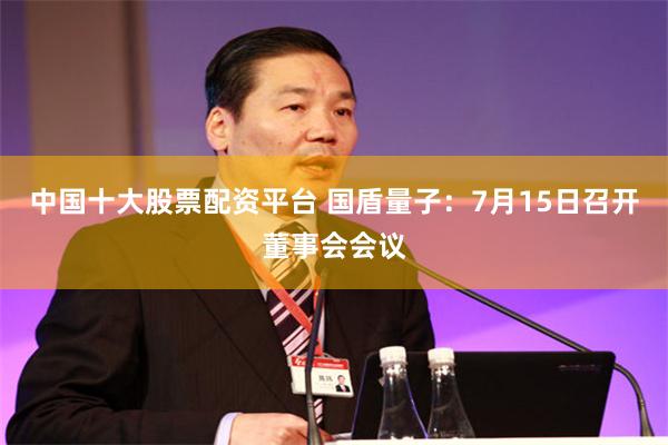 中国十大股票配资平台 国盾量子：7月15日召开董事会会议