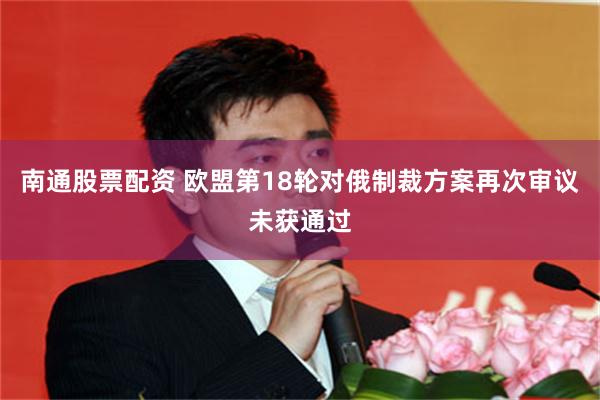 南通股票配资 欧盟第18轮对俄制裁方案再次审议未获通过