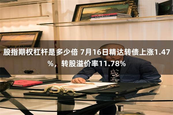股指期权杠杆是多少倍 7月16日精达转债上涨1.47%，转股溢价率11.78%