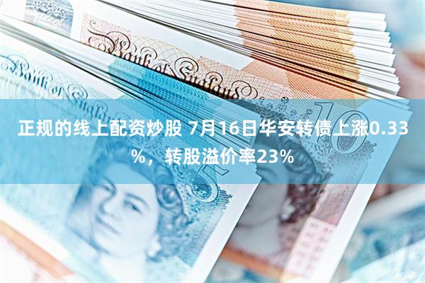正规的线上配资炒股 7月16日华安转债上涨0.33%，转股溢价率23%