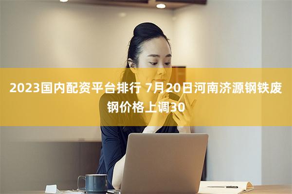 2023国内配资平台排行 7月20日河南济源钢铁废钢价格上调30