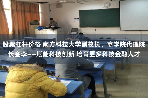 股票杠杆价格 南方科技大学副校长、商学院代理院长金李——赋能科技创新 培育更多科技金融人才