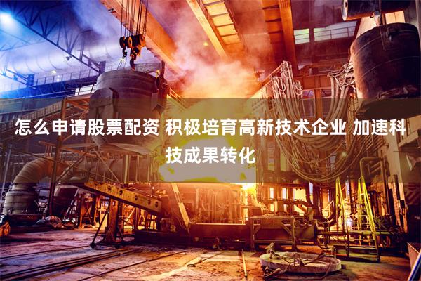 怎么申请股票配资 积极培育高新技术企业 加速科技成果转化